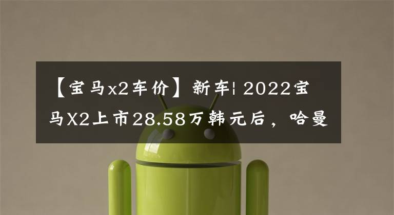 【宝马x2车价】新车| 2022宝马X2上市28.58万韩元后,哈曼卡顿音频回归,上涨了6000韩元