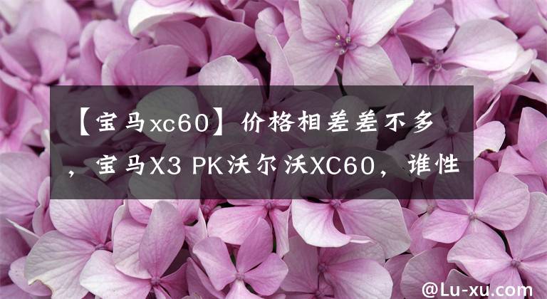 【宝马xc60】价格相差差不多，宝马X3 PK沃尔沃XC60，谁性价比更高？