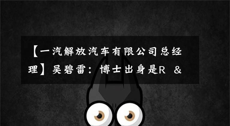 【一汽解放汽车有限公司总经理】吴碧雷：博士出身是R  & amp擅长d，去年也成为了全国劳动模范。