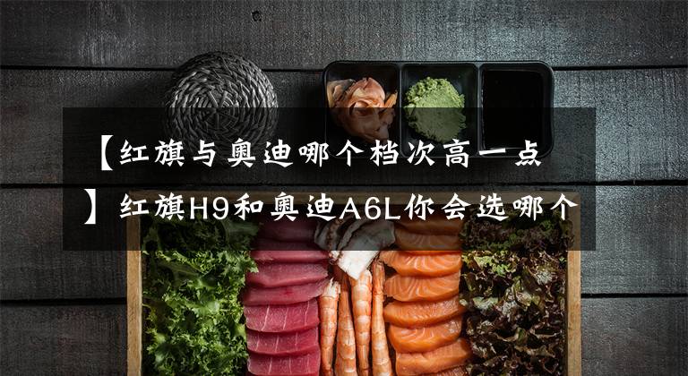 【红旗与奥迪哪个档次高一点】红旗H9和奥迪A6L你会选哪个?从这三点对比,国产车依然诚意满满