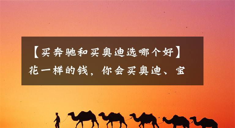 【买奔驰和买奥迪选哪个好】花一样的钱，你会买奥迪、宝马还是奔驰？