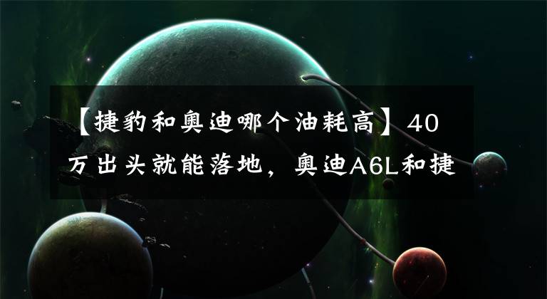 【捷豹和奥迪哪个油耗高】40万出头就能落地，奥迪A6L和捷豹XFL狭路相逢，选哪个都会后悔？