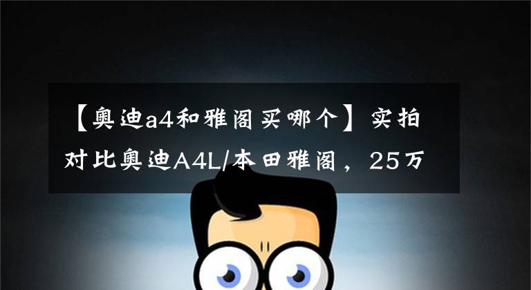 【奥迪a4和雅阁买哪个】实拍对比奥迪A4L/本田雅阁,25万预算要怎么选?
