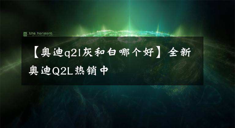 【奥迪q2l灰和白哪个好】全新奥迪Q2L热销中