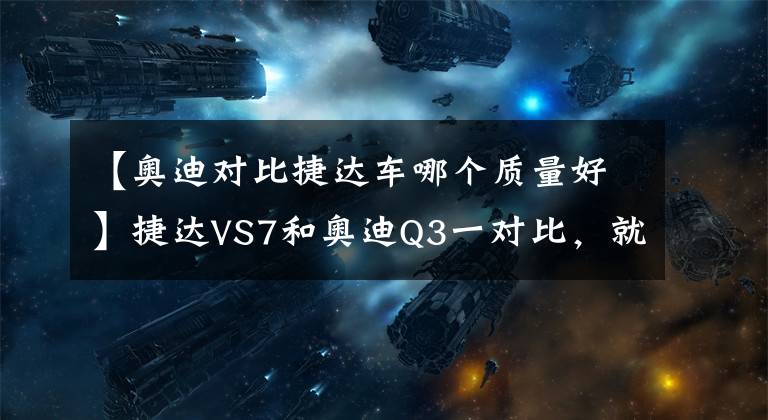 【奥迪对比捷达车哪个质量好】捷达VS7和奥迪Q3一对比,就明白为什么车企都要推豪华品牌了