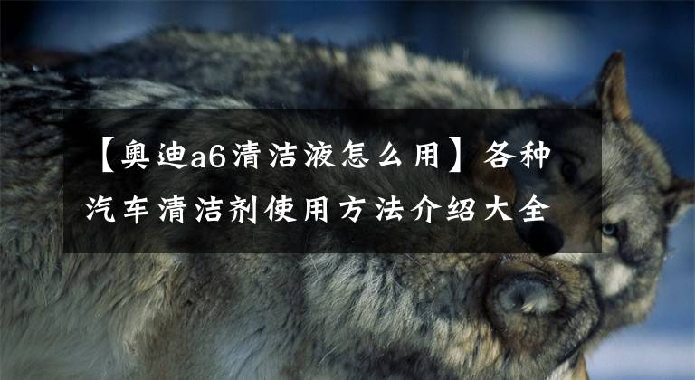 【奥迪a6清洁液怎么用】各种汽车清洁剂使用方法介绍大全 发动机外表清洁剂