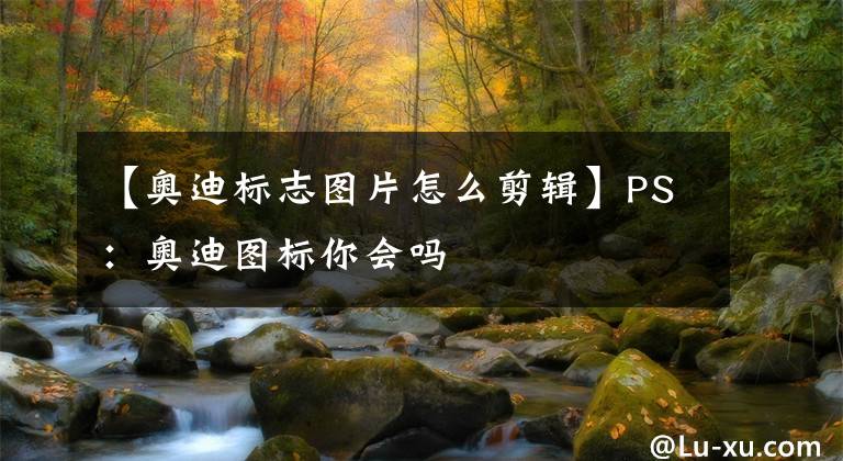 【奥迪标志图片怎么剪辑】PS：奥迪图标你会吗