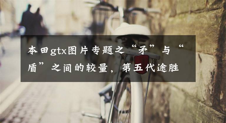 本田gtx图片专题之“矛”与“盾”之间的较量,第五代途胜L对比本田CR-V