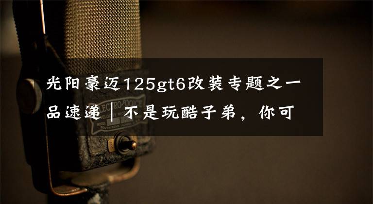 光阳豪迈125gt6改装专题之一品速递｜不是玩酷子弟，你可能不配买这辆智联网摩托