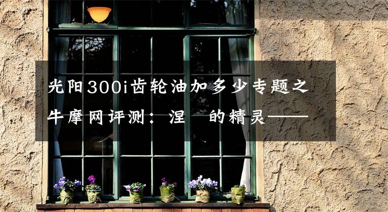 光阳300i齿轮油加多少专题之牛摩网评测:涅槃的精灵——光阳赛艇300ABS