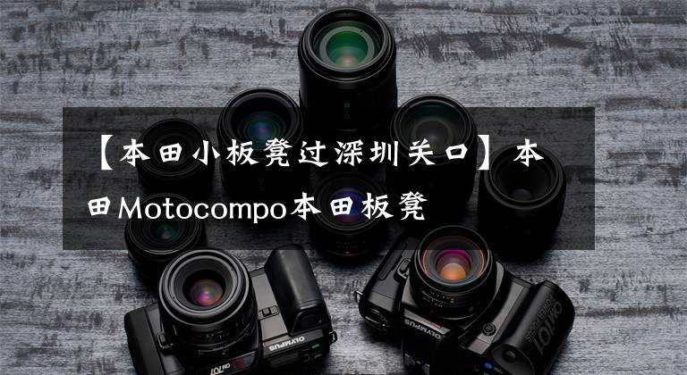 【本田小板凳过深圳关口】本田Motocompo本田板凳