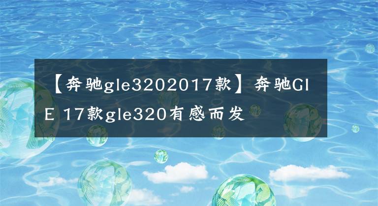 【奔驰gle3202017款】奔驰GIE 17款gle320有感而发