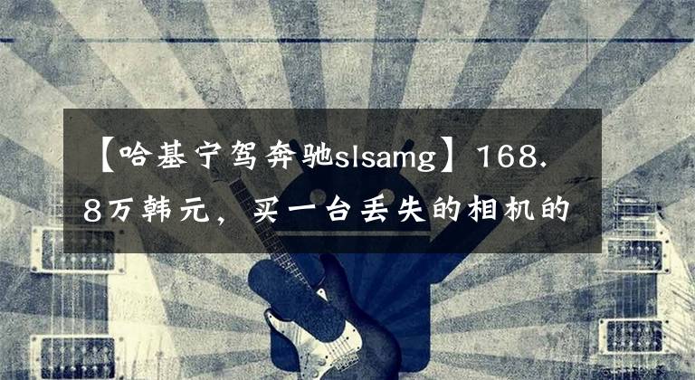 【哈基宁驾奔驰slsamg】168.8万韩元,买一台丢失的相机的速度|遗物