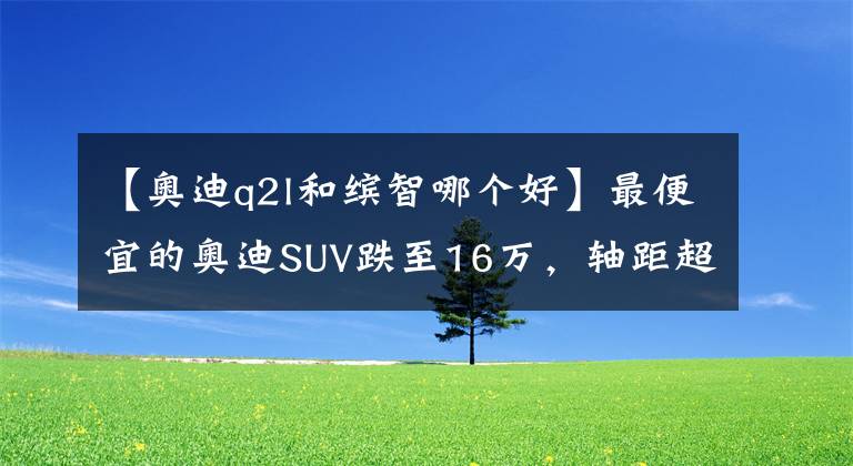 【奥迪q2l和缤智哪个好】最便宜的奥迪SUV跌至16万,轴距超2米6,标配LED大灯+18英寸轮圈