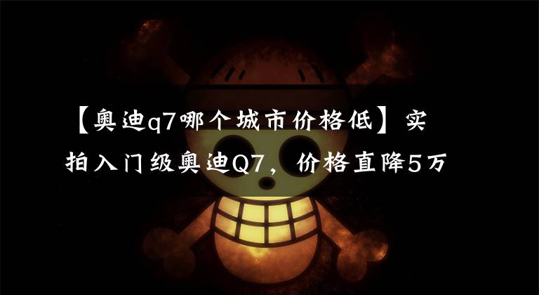 【奥迪q7哪个城市价格低】实拍入门级奥迪Q7，价格直降5万，但2.0T的动力还豪华吗？