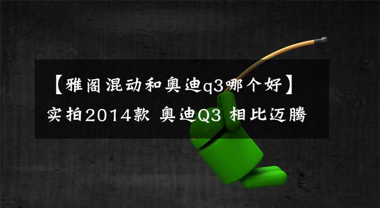【雅阁混动和奥迪q3哪个好】实拍2014款 奥迪Q3 相比迈腾 雅阁 我选奥迪Q3
