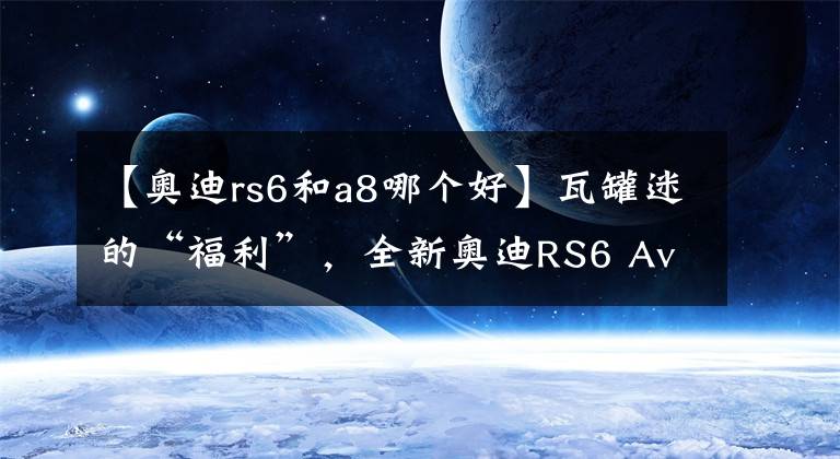 【奥迪rs6和a8哪个好】瓦罐迷的“福利”,全新奥迪RS6 Avant诱惑无穷