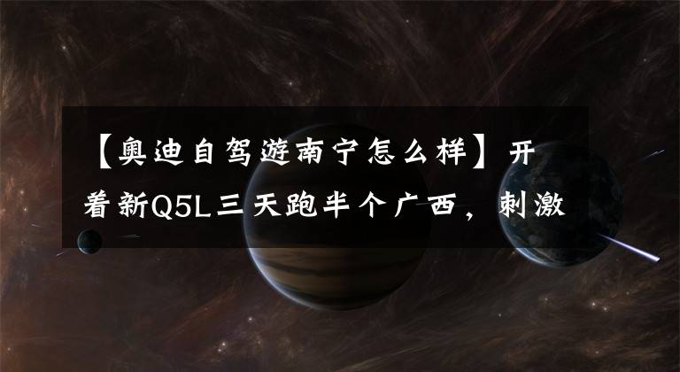 【奥迪自驾游南宁怎么样】开着新Q5L三天跑半个广西，刺激得不要不要的！