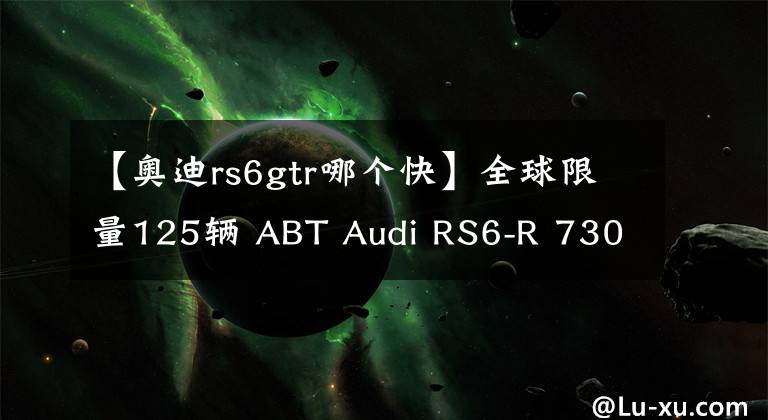 【奥迪rs6gtr哪个快】全球限量125辆 ABT Audi RS6-R 730Hp+920Nm，3.2秒破100KM/H