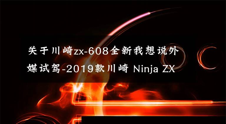 关于川崎zx-608全新我想说外媒试驾-2019款川崎 Ninja ZX-6R 636 大号Ninja400