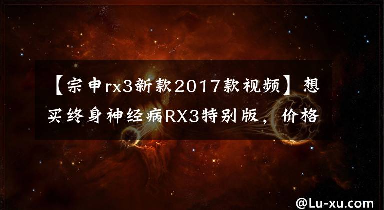 【宗申rx3新款2017款视频】想买终身神经病RX3特别版,价格18800元,机器NC250,这辆车值得买吗?