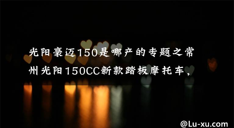 光阳豪迈150是哪产的专题之常州光阳150CC新款踏板摩托车,领跑业界年轻次世代动丽G150