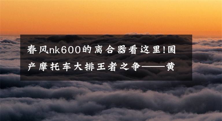 春风nk600的离合器看这里!国产摩托车大排王者之争——黄龙600VS春风nk650