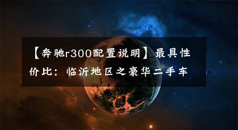 【奔驰r300配置说明】最具性价比：临沂地区之豪华二手车推荐