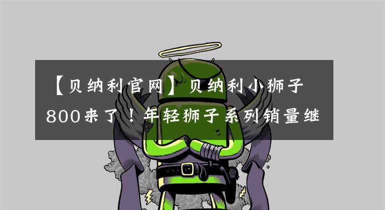 【贝纳利官网】贝纳利小狮子800来了!年轻狮子系列销量继续领先于国内复古市场