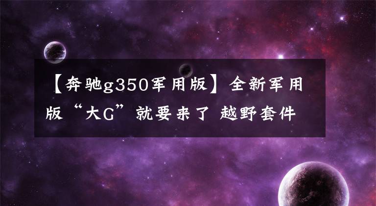 【奔驰g350军用版】全新军用版“大G”就要来了 越野套件和涉水喉它全都有