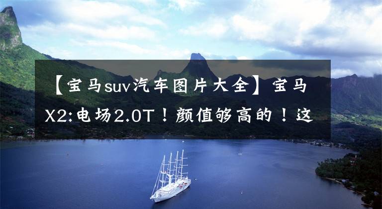 【宝马suv汽车图片大全】宝马X2:电场2.0T！颜值够高的！这台德系SUV使你赚到足够的回收率。