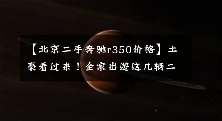【北京二手奔驰r350价格】土豪看过来!全家出游这几辆二手车你真的可以考虑!