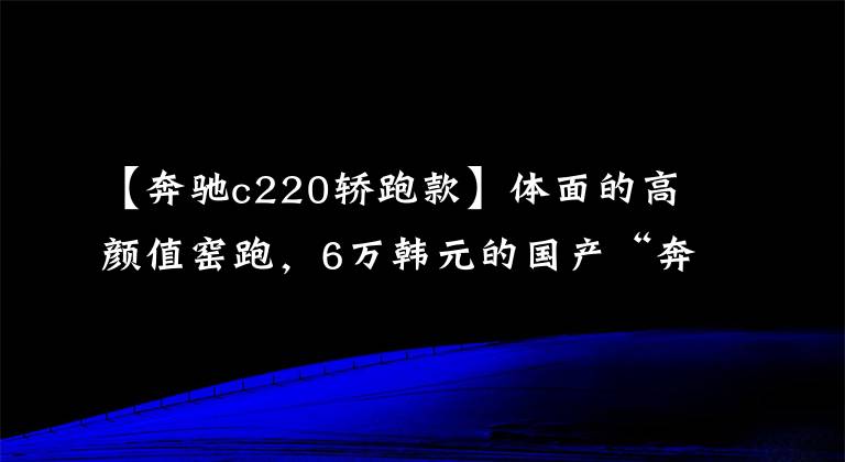 【奔驰c220轿跑款】体面的高颜值窑跑,6万韩元的国产“奔驰C200”还看什么?
