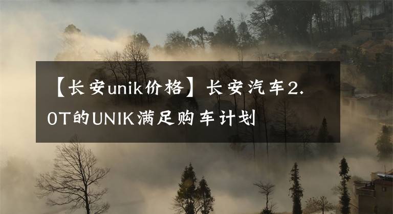 【长安unik价格】长安汽车2.0T的UNIK满足购车计划