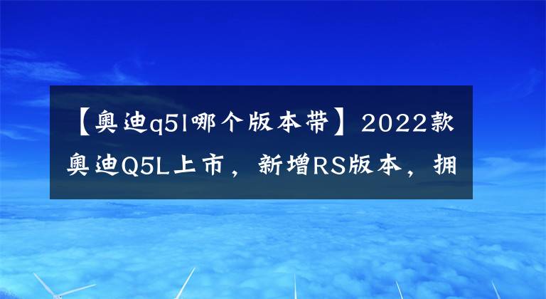 【奥迪q5l哪个版本带】2022款奥迪Q5L上市,新增RS版本,拥有专属车漆,更加低调优雅