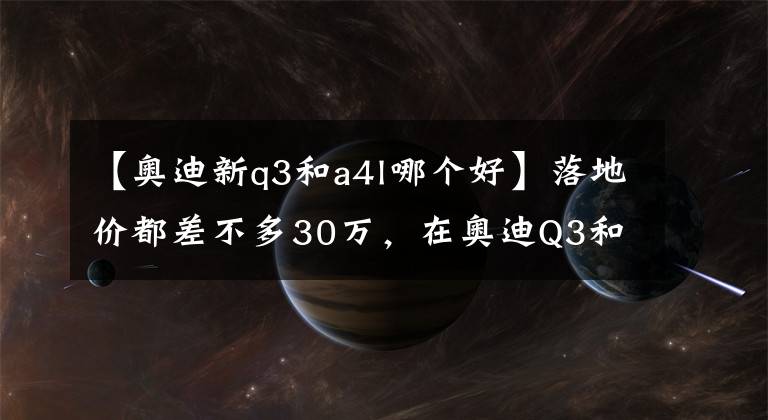 【奥迪新q3和a4l哪个好】落地价都差不多30万,在奥迪Q3和A4L间犹豫?看完这篇文章就懂了