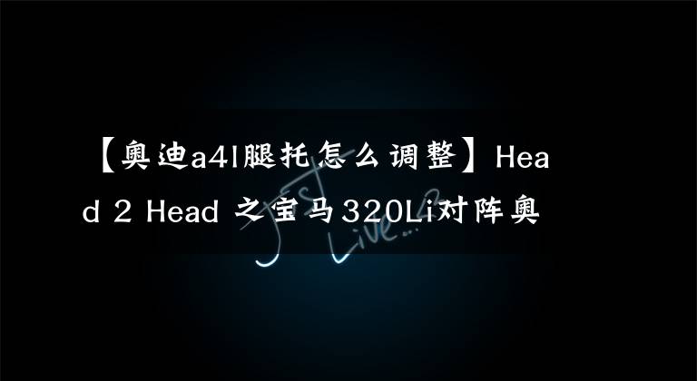 【奥迪a4l腿托怎么调整】Head 2 Head 之宝马320Li对阵奥迪A4L 40TFSI