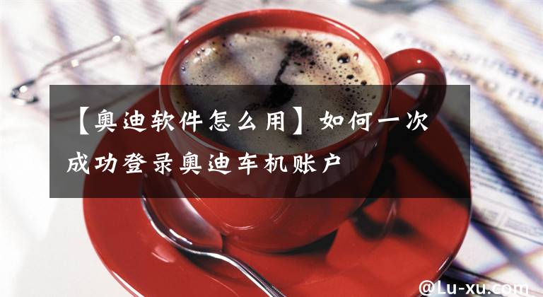 【奥迪软件怎么用】如何一次成功登录奥迪车机账户