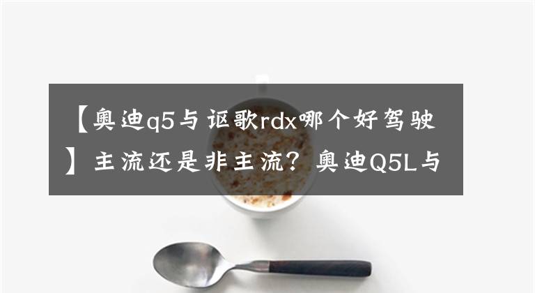 【奥迪q5与讴歌rdx哪个好驾驶】主流还是非主流?奥迪Q5L与讴歌RDX怎么选