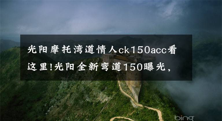 光阳摩托湾道情人ck150acc看这里!光阳全新弯道150曝光,外观大改款,高颜值堪比雅马哈劲战六代