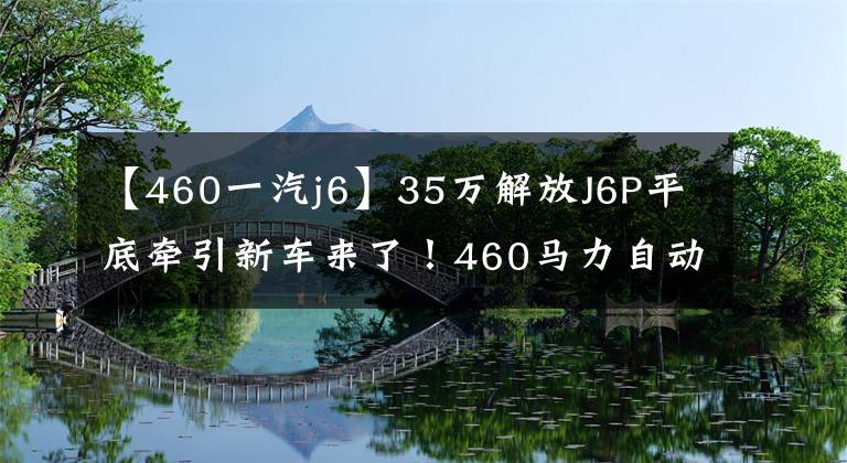 【460一汽j6】35万解放J6P平底牵引新车来了！460马力自动档还有什么变化？