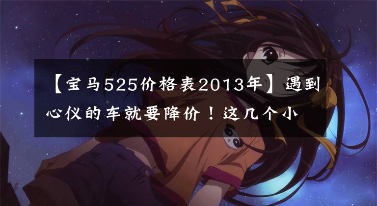 【宝马525价格表2013年】遇到心仪的车就要降价!这几个小问题有助于你降低大价格