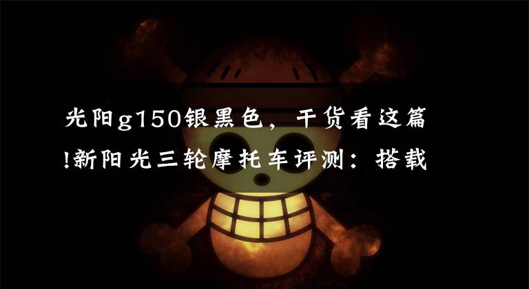 光阳g150银黑色,干货看这篇!新阳光三轮摩托车评测:搭载150cc发动机,百公里油耗不到4L