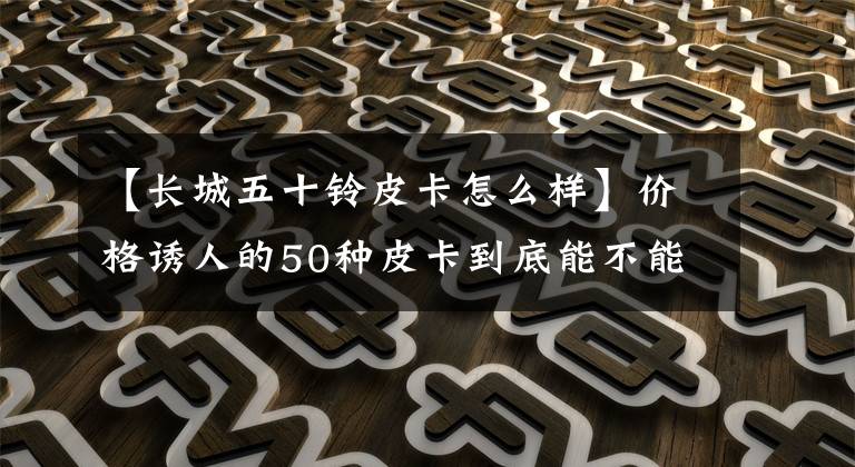 【长城五十铃皮卡怎么样】价格诱人的50种皮卡到底能不能买到？大数据告诉你。
