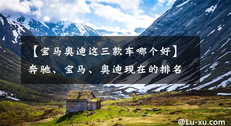 【宝马奥迪这三款车哪个好】奔驰、宝马、奥迪现在的排名顺序在人们心中到底是怎样的?