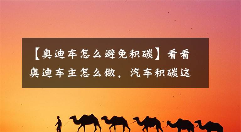 【奥迪车怎么避免积碳】看看奥迪车主怎么做，汽车积碳这么清理就对了