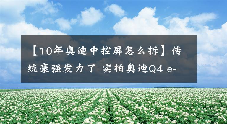 【10年奥迪中控屏怎么拆】传统豪强发力了 实拍奥迪Q4 e-tron