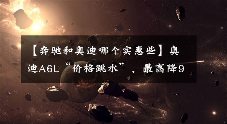【奔驰和奥迪哪个实惠些】奥迪A6L“价格跳水”，最高降9.84万，为什么还是卖不过宝马5系？