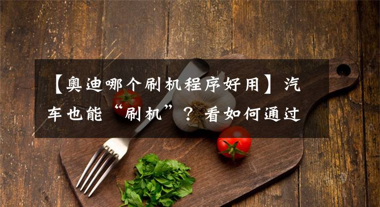 【奥迪哪个刷机程序好用】汽车也能“刷机”？看如何通过一部电脑让爱车多价值2万的配置