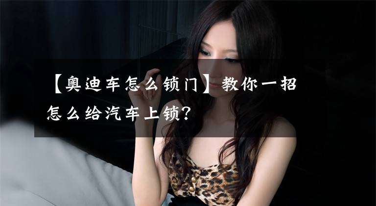 【奥迪车怎么锁门】教你一招怎么给汽车上锁?
